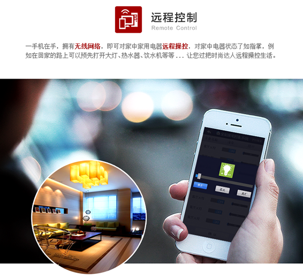 出門在外，只要打開手機并運行APP，就可以對家里的設備進行遠程控制（如：照明控制、窗簾控制、空調控制、熱水器控制）、設備狀態查看等功能。APP會自動根據手機當前網絡情況進行自動切換，在家里用本地wifi通信，在外自動切換到移動網絡，讓您的家始終近在身邊。